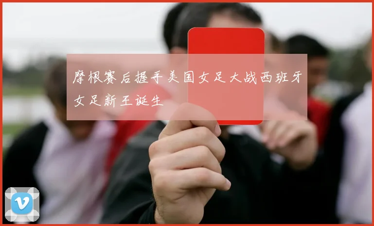 摩根赛后握手美国女足大战西班牙女足新王诞生