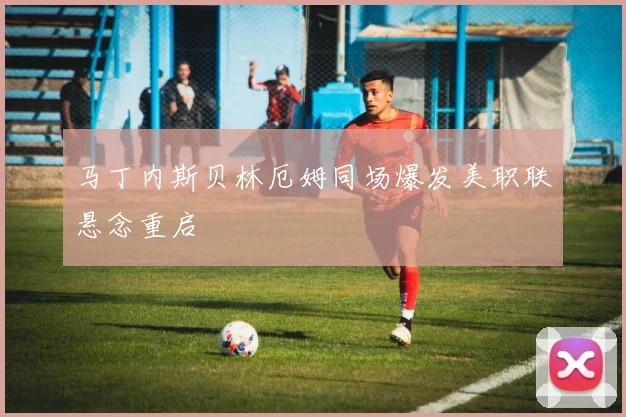 马丁内斯贝林厄姆同场爆发美职联悬念重启