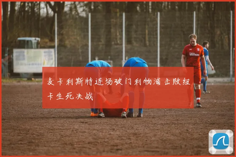 麦卡利斯特连场破门利物浦击败纽卡生死决战