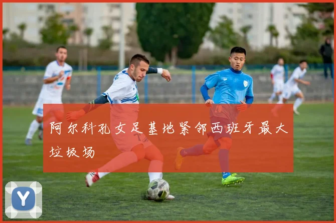 阿尔科孔女足基地紧邻西班牙最大垃圾场