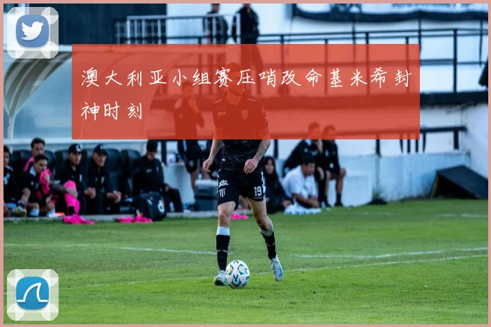 澳大利亚小组赛压哨改命基米希封神时刻