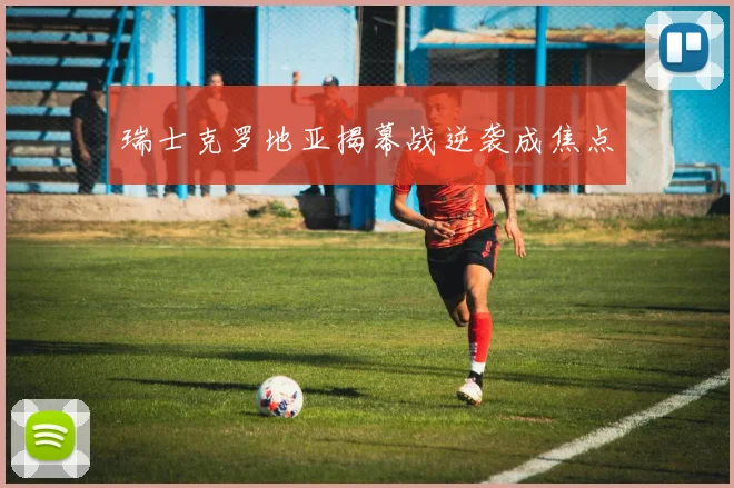 瑞士克罗地亚揭幕战逆袭成焦点
