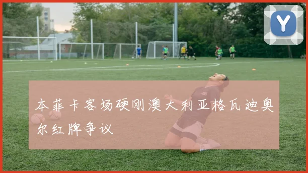 本菲卡客场硬刚澳大利亚格瓦迪奥尔红牌争议