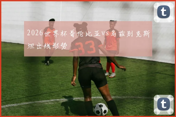 2026世界杯哥伦比亚vs乌兹别克斯坦出线形势