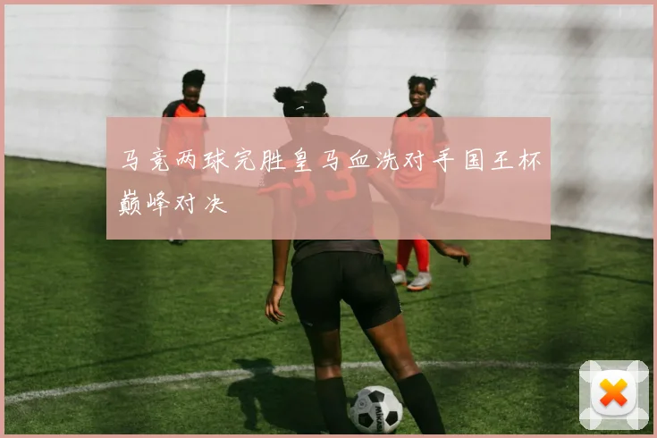 马竞两球完胜皇马血洗对手国王杯巅峰对决