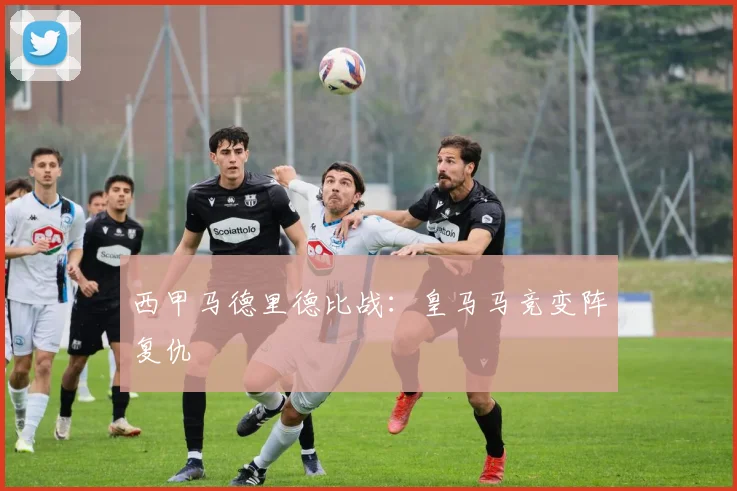 西甲马德里德比战：皇马马竞变阵复仇
