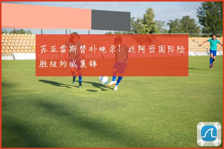 苏亚雷斯替补绝杀!迈阿密国际险胜纽约城集锦