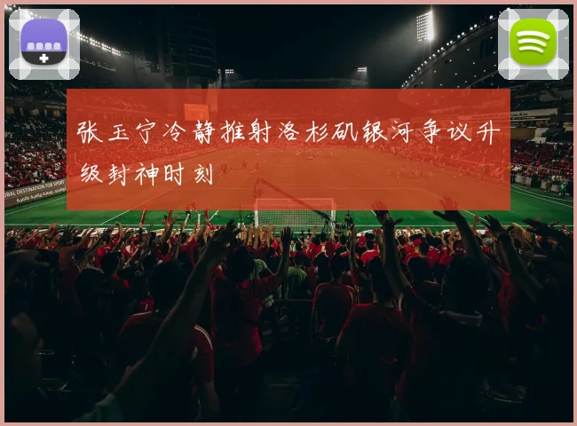 张玉宁冷静推射洛杉矶银河争议升级封神时刻