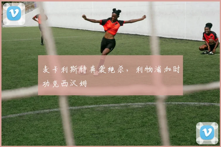 麦卡利斯特奔袭绝杀，利物浦加时功克西汉姆