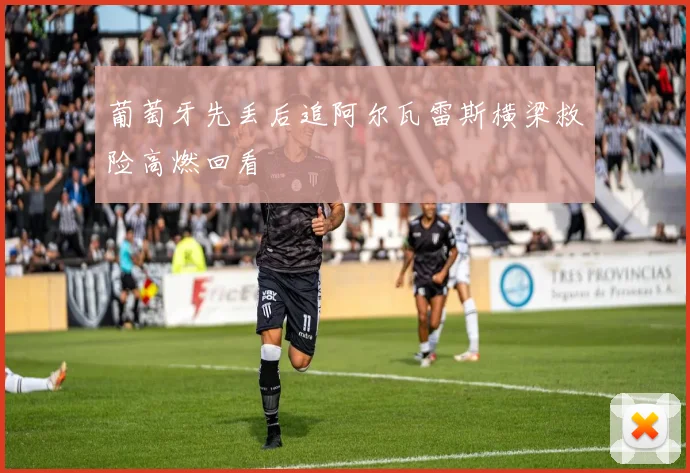葡萄牙先丢后追阿尔瓦雷斯横梁救险高燃回看