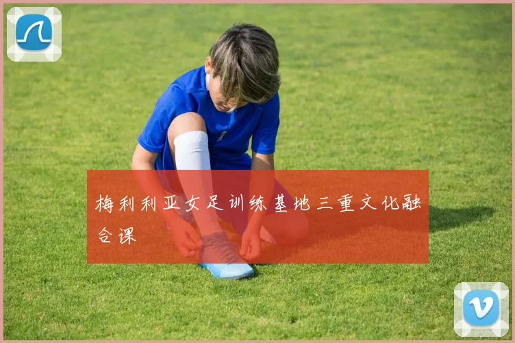 梅利利亚女足训练基地三重文化融合课