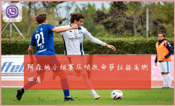 阿森纳小组赛压哨改命萨拉赫高燃回看
