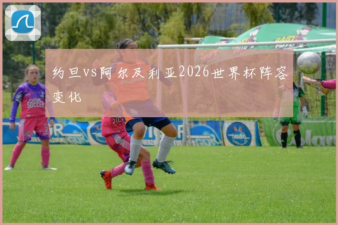 约旦vs阿尔及利亚2026世界杯阵容变化