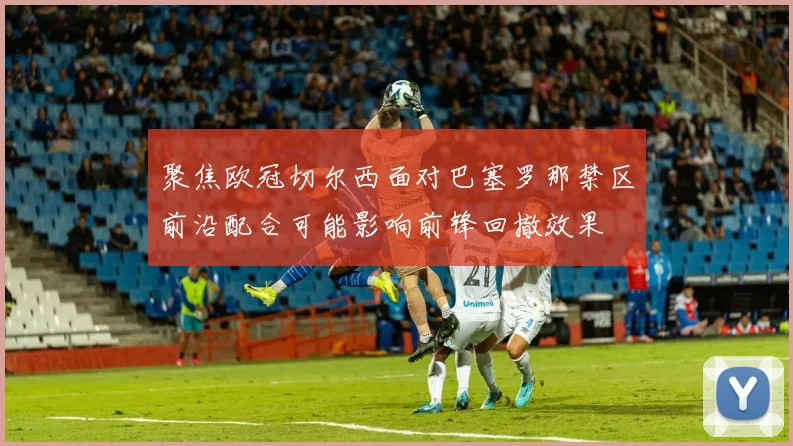 聚焦欧冠切尔西面对巴塞罗那禁区前沿配合可能影响前锋回撤效果