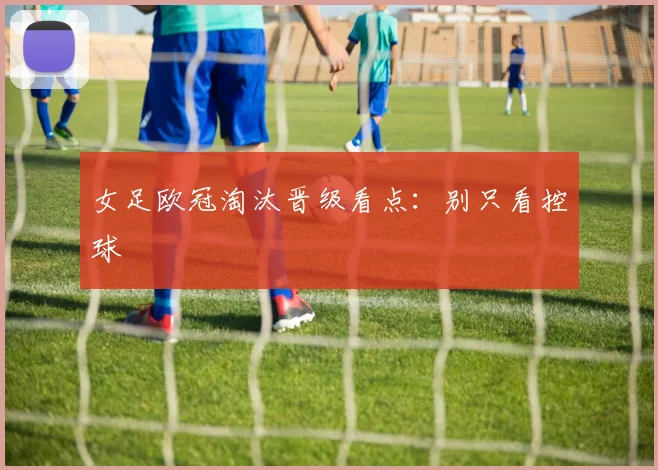 女足欧冠淘汰晋级看点：别只看控球