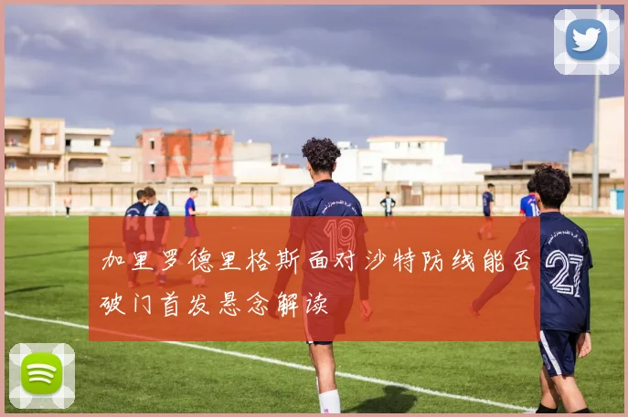 加里罗德里格斯面对沙特防线能否破门首发悬念解读