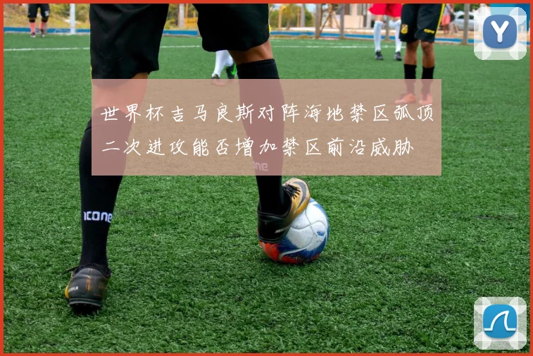 世界杯吉马良斯对阵海地禁区弧顶二次进攻能否增加禁区前沿威胁