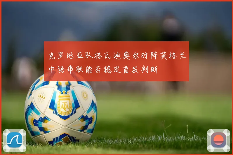 克罗地亚队格瓦迪奥尔对阵英格兰中场串联能否稳定首发判断