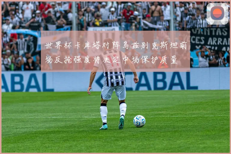 世界杯卡库塔对阵乌兹别克斯坦前场反抢强度将决定中场保护质量