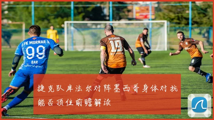 捷克队库法尔对阵墨西哥身体对抗能否顶住前瞻解读