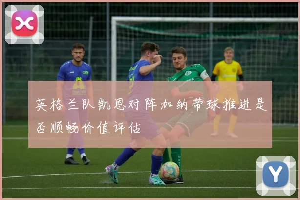 英格兰队凯恩对阵加纳带球推进是否顺畅价值评估