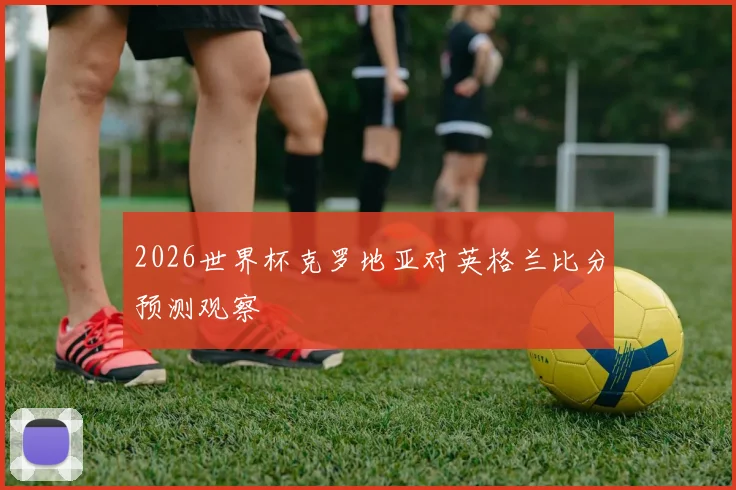 2026世界杯克罗地亚对英格兰比分预测观察