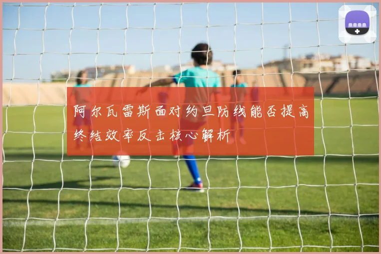 阿尔瓦雷斯面对约旦防线能否提高终结效率反击核心解析