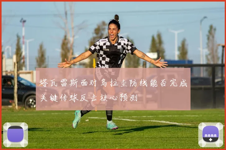 塔瓦雷斯面对乌拉圭防线能否完成关键传球反击核心预测