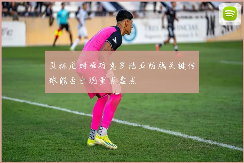 贝林厄姆面对克罗地亚防线关键传球能否出现重点盘点