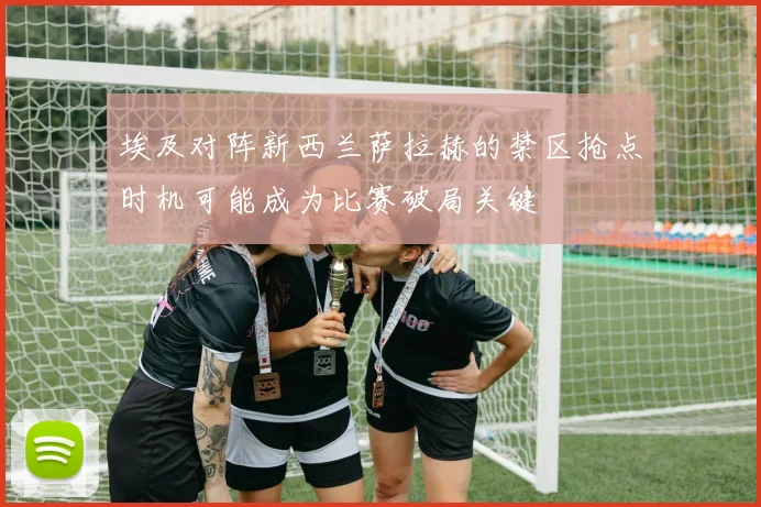 埃及对阵新西兰萨拉赫的禁区抢点时机可能成为比赛破局关键