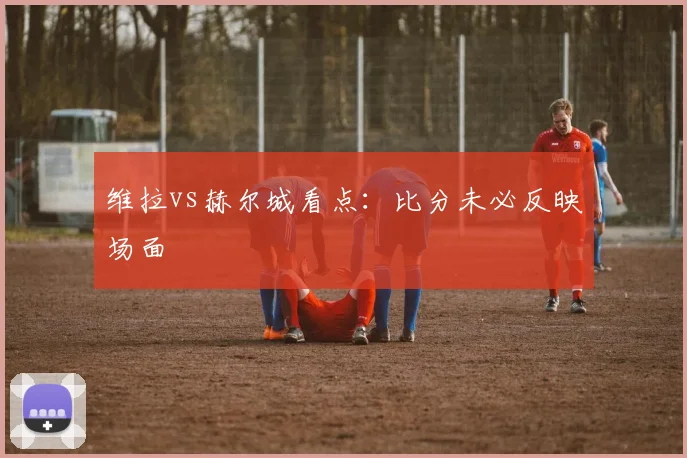 维拉vs赫尔城看点:比分未必反映场面