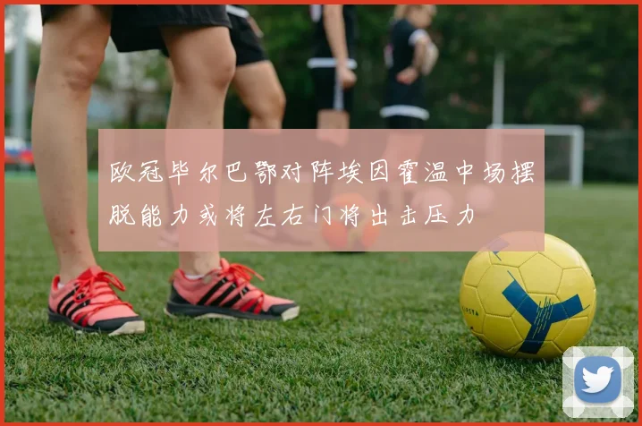 欧冠毕尔巴鄂对阵埃因霍温中场摆脱能力或将左右门将出击压力
