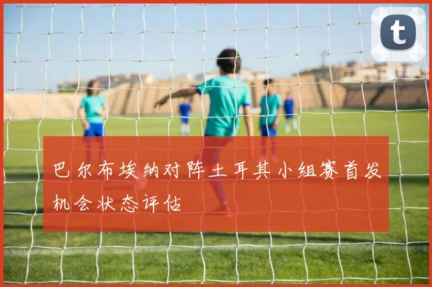 巴尔布埃纳对阵土耳其小组赛首发机会状态评估