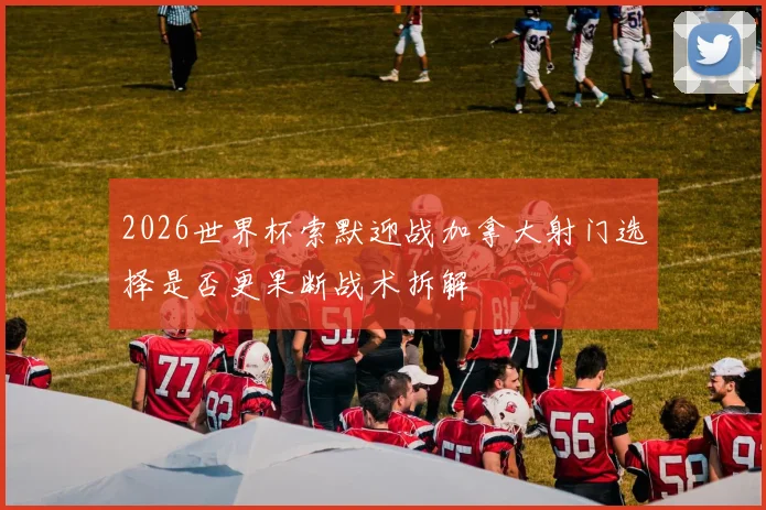 2026世界杯索默迎战加拿大射门选择是否更果断战术拆解