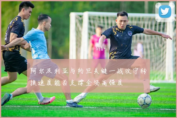 阿尔及利亚与约旦关键一战攻守转换速度能否支撑全场高强度