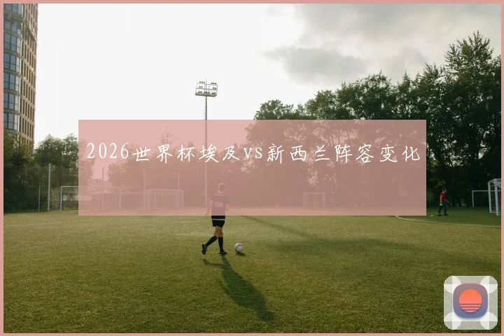 2026世界杯埃及vs新西兰阵容变化