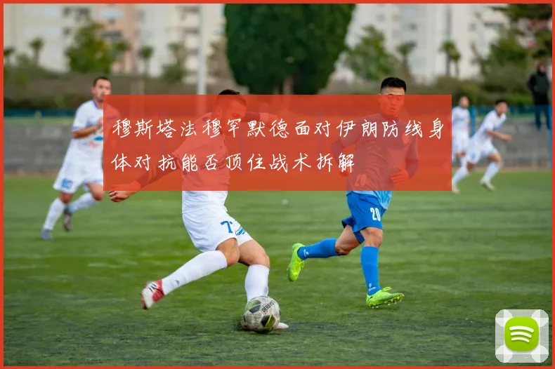 穆斯塔法穆罕默德面对伊朗防线身体对抗能否顶住战术拆解