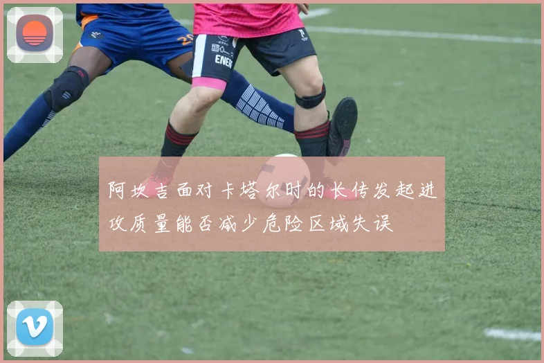 阿坎吉面对卡塔尔时的长传发起进攻质量能否减少危险区域失误
