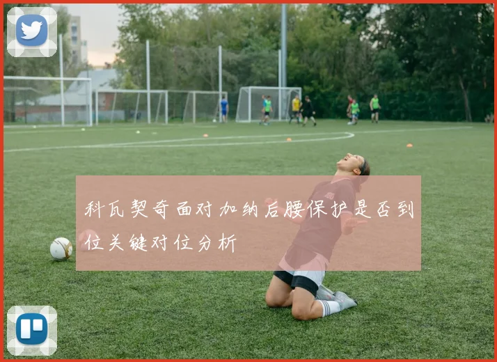科瓦契奇面对加纳后腰保护是否到位关键对位分析
