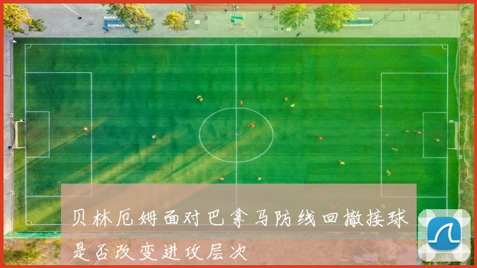 贝林厄姆面对巴拿马防线回撤接球是否改变进攻层次
