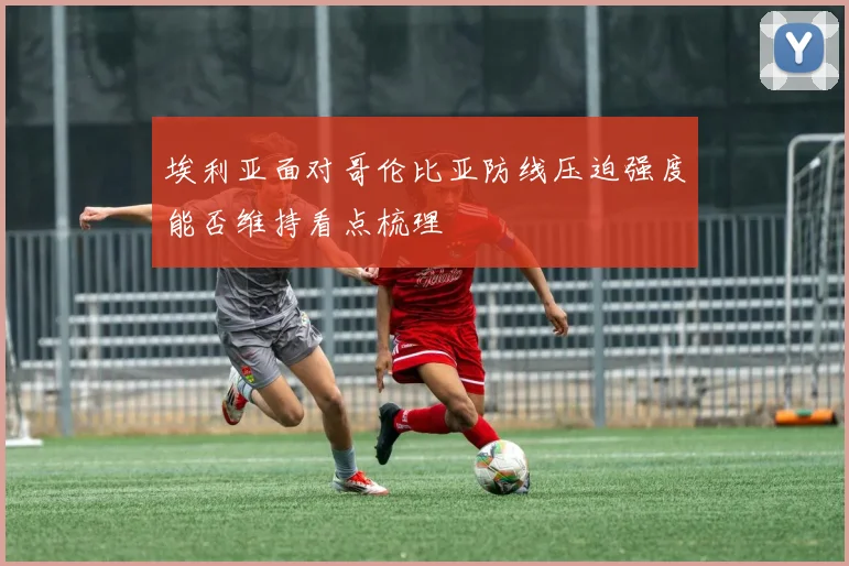 埃利亚面对哥伦比亚防线压迫强度能否维持看点梳理