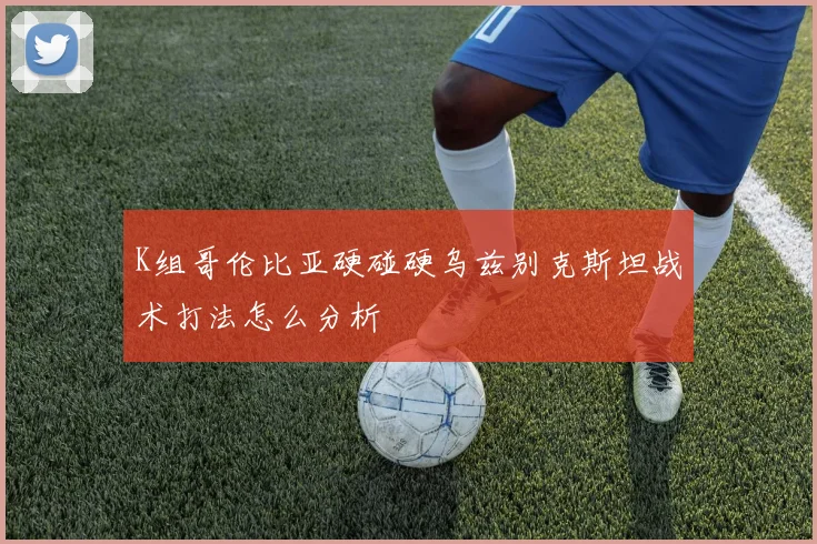 K组哥伦比亚硬碰硬乌兹别克斯坦战术打法怎么分析