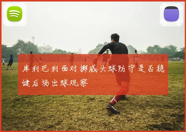 库利巴利面对挪威头球防守是否稳健后场出球观察