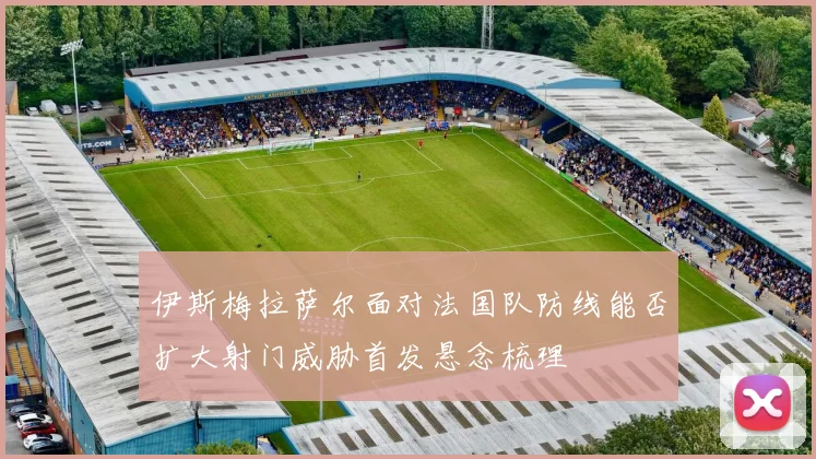 伊斯梅拉萨尔面对法国队防线能否扩大射门威胁首发悬念梳理