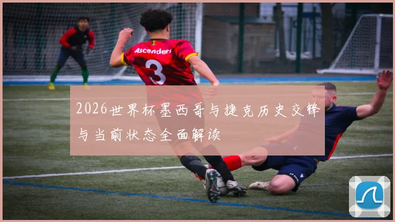 2026世界杯墨西哥与捷克历史交锋与当前状态全面解读