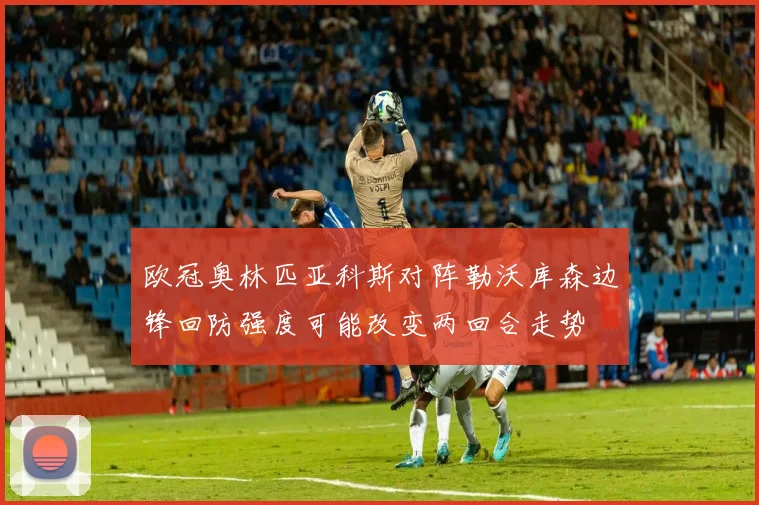 欧冠奥林匹亚科斯对阵勒沃库森边锋回防强度可能改变两回合走势