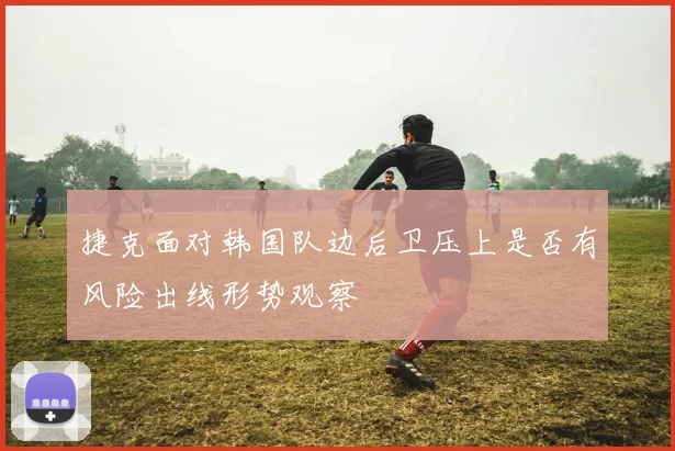 捷克面对韩国队边后卫压上是否有风险出线形势观察